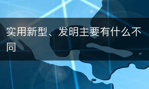 实用新型、发明主要有什么不同