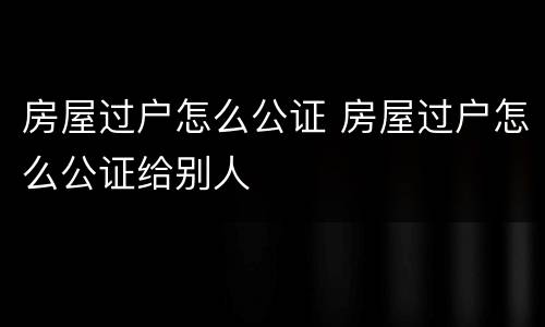 房屋过户怎么公证 房屋过户怎么公证给别人