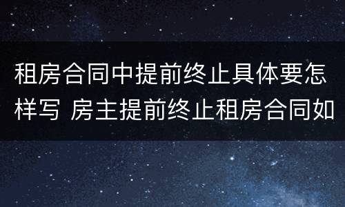 租房合同中提前终止具体要怎样写 房主提前终止租房合同如何写