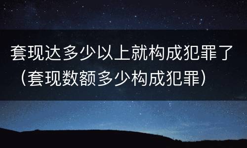 套现达多少以上就构成犯罪了（套现数额多少构成犯罪）