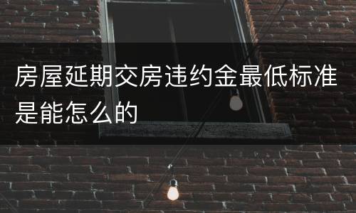 房屋延期交房违约金最低标准是能怎么的