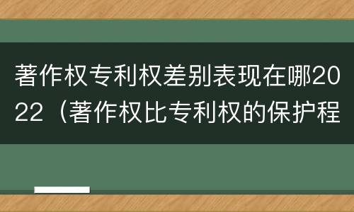 著作权专利权差别表现在哪2022（著作权比专利权的保护程度低）