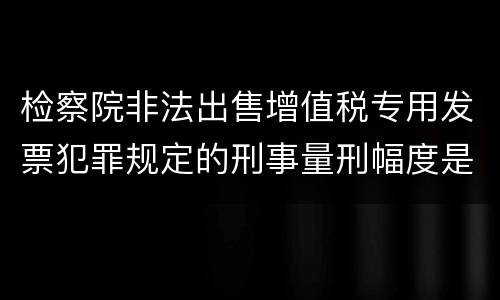 检察院非法出售增值税专用发票犯罪规定的刑事量刑幅度是多少