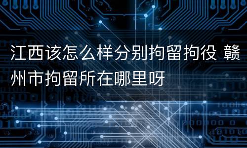 江西该怎么样分别拘留拘役 赣州市拘留所在哪里呀