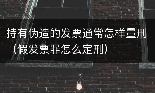 持有伪造的发票通常怎样量刑（假发票罪怎么定刑）