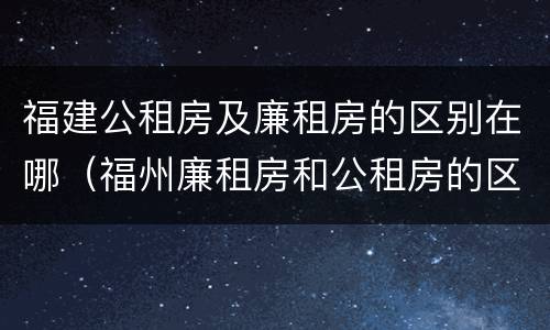 福建公租房及廉租房的区别在哪（福州廉租房和公租房的区别）