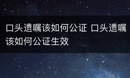 口头遗嘱该如何公证 口头遗嘱该如何公证生效