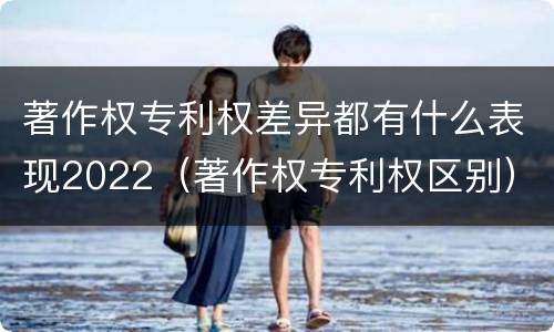 著作权专利权差异都有什么表现2022（著作权专利权区别）