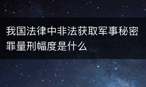 我国法律中非法获取军事秘密罪量刑幅度是什么