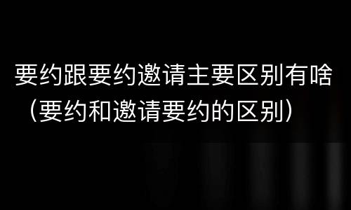 要约跟要约邀请主要区别有啥（要约和邀请要约的区别）