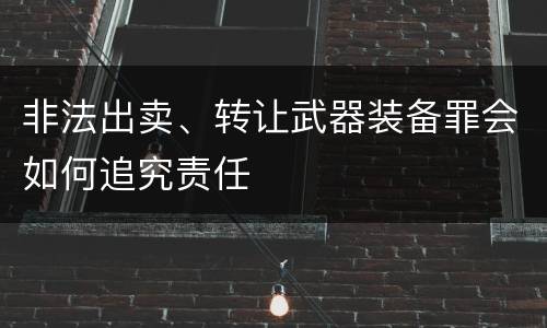非法出卖、转让武器装备罪会如何追究责任