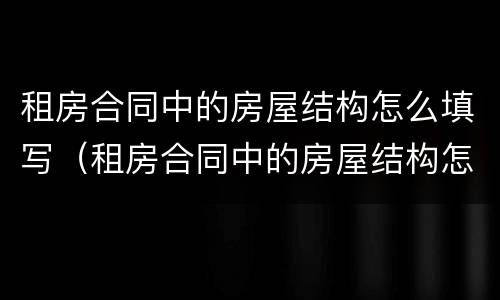 租房合同中的房屋结构怎么填写（租房合同中的房屋结构怎么填写的）
