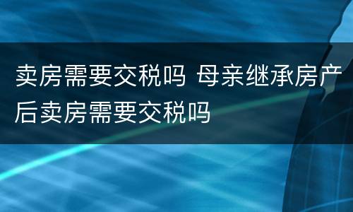 卖房需要交税吗 母亲继承房产后卖房需要交税吗