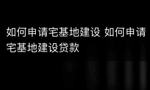 如何申请宅基地建设 如何申请宅基地建设贷款