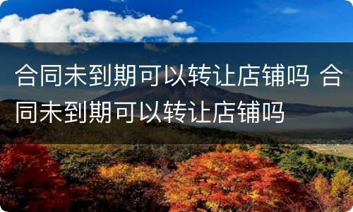 合同未到期可以转让店铺吗 合同未到期可以转让店铺吗