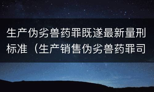 生产伪劣兽药罪既遂最新量刑标准（生产销售伪劣兽药罪司法解释）