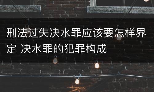 刑法过失决水罪应该要怎样界定 决水罪的犯罪构成