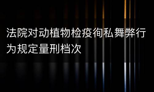 法院对动植物检疫徇私舞弊行为规定量刑档次