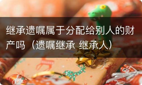 继承遗嘱属于分配给别人的财产吗（遗嘱继承 继承人）