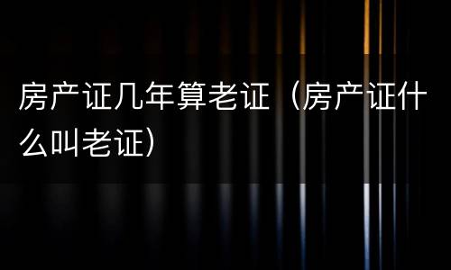 房产证几年算老证（房产证什么叫老证）
