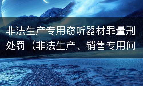 非法生产专用窃听器材罪量刑处罚（非法生产、销售专用间谍器材、窃听、窃照专用器材罪）