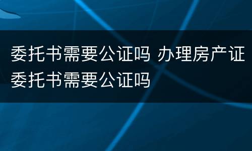 委托书需要公证吗 办理房产证委托书需要公证吗