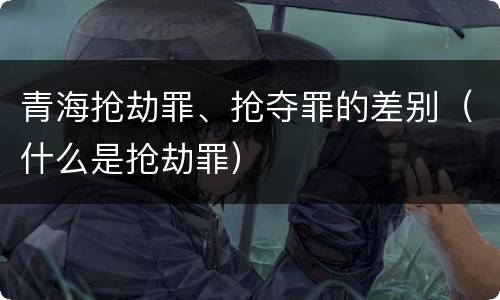 青海抢劫罪、抢夺罪的差别（什么是抢劫罪）
