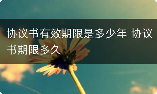 协议书有效期限是多少年 协议书期限多久