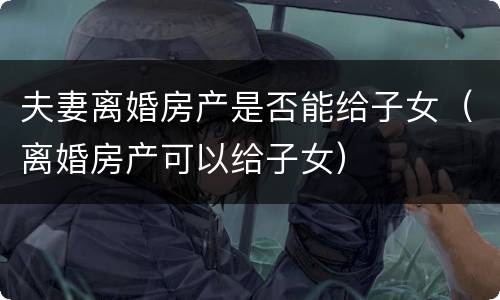 夫妻离婚房产是否能给子女（离婚房产可以给子女）