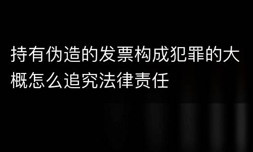 持有伪造的发票构成犯罪的大概怎么追究法律责任