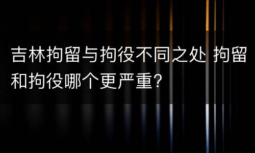 吉林拘留与拘役不同之处 拘留和拘役哪个更严重?