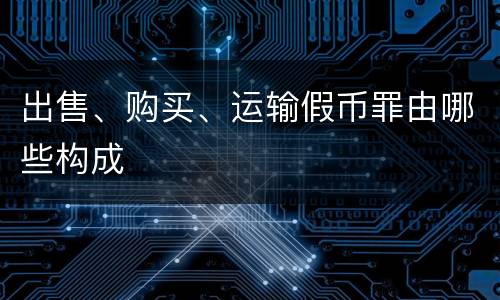 出售、购买、运输假币罪由哪些构成