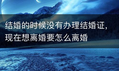 结婚的时候没有办理结婚证，现在想离婚要怎么离婚
