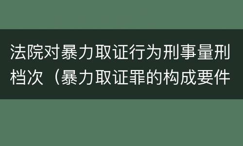 法院对暴力取证行为刑事量刑档次（暴力取证罪的构成要件）