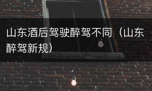 山东酒后驾驶醉驾不同（山东醉驾新规）