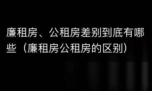 廉租房、公租房差别到底有哪些（廉租房公租房的区别）