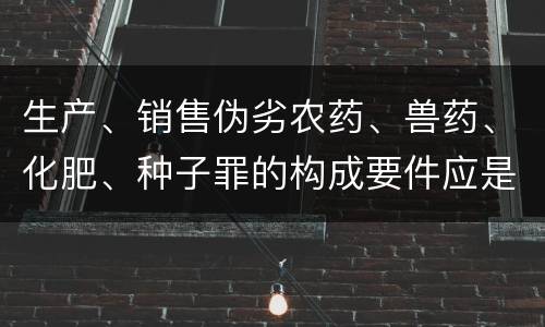 生产、销售伪劣农药、兽药、化肥、种子罪的构成要件应是什么