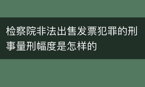 检察院非法出售发票犯罪的刑事量刑幅度是怎样的