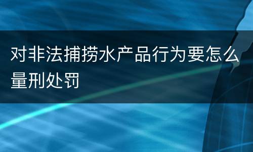 对非法捕捞水产品行为要怎么量刑处罚
