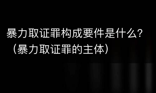 暴力取证罪构成要件是什么？（暴力取证罪的主体）