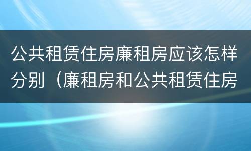公共租赁住房廉租房应该怎样分别（廉租房和公共租赁住房的区别）
