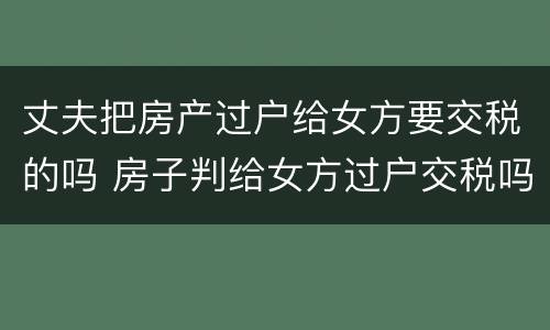 丈夫把房产过户给女方要交税的吗 房子判给女方过户交税吗