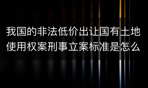 我国的非法低价出让国有土地使用权案刑事立案标准是怎么样规定