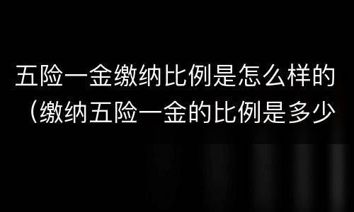 五险一金缴纳比例是怎么样的（缴纳五险一金的比例是多少）