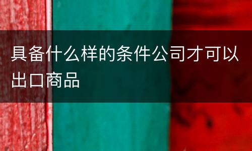 具备什么样的条件公司才可以出口商品