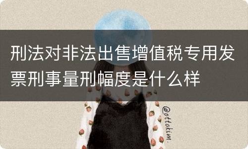 刑法对非法出售增值税专用发票刑事量刑幅度是什么样