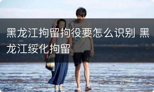 黑龙江拘留拘役要怎么识别 黑龙江绥化拘留