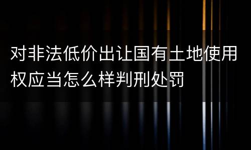 对非法低价出让国有土地使用权应当怎么样判刑处罚
