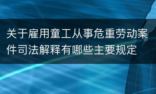 关于雇用童工从事危重劳动案件司法解释有哪些主要规定