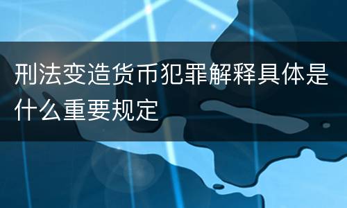 刑法变造货币犯罪解释具体是什么重要规定